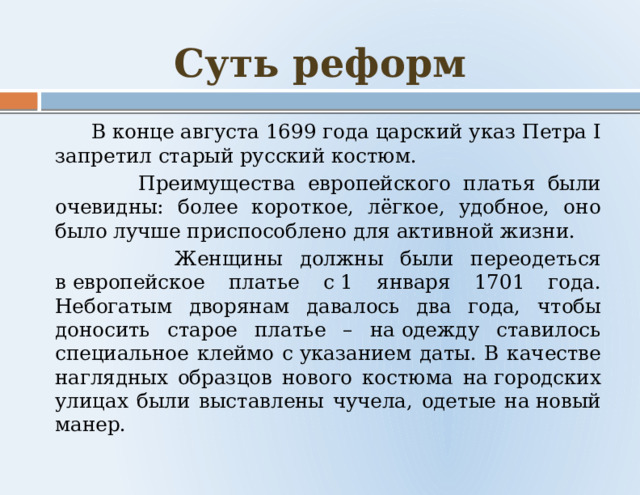 Суть реформ  В конце августа 1699 года царский указ Петра I запретил старый русский костюм.  Преимущества европейского платья были очевидны: более короткое, лёгкое, удобное, оно было лучше приспособлено для активной жизни.  Женщины должны были переодеться в европейское платье с 1 января 1701 года. Небогатым дворянам давалось два года, чтобы доносить старое платье – на одежду ставилось специальное клеймо с указанием даты. В качестве наглядных образцов нового костюма на городских улицах были выставлены чучела, одетые на новый манер. 