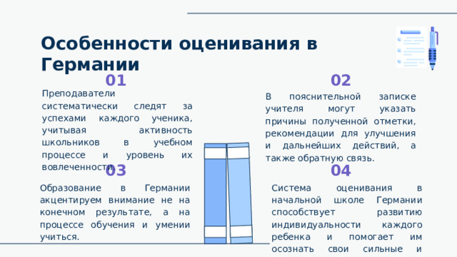 Особенности оценивания в Германии 02 01 Преподаватели систематически следят за успехами каждого ученика, учитывая активность школьников в учебном процессе и уровень их вовлеченности. В пояснительной записке учителя могут указать причины полученной отметки, рекомендации для улучшения и дальнейших действий, а также обратную связь. 03 04 Система оценивания в начальной школе Германии способствует развитию индивидуальности каждого ребенка и помогает им осознать свои сильные и слабые стороны. Образование в Германии акцентируем внимание не на конечном результате, а на процессе обучения и умении учиться. 