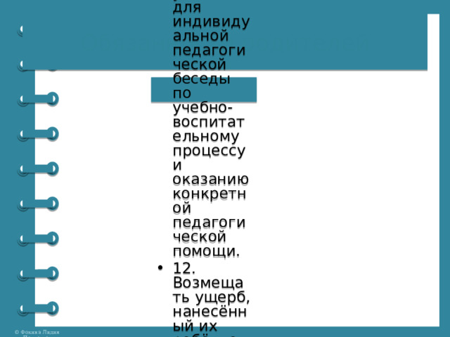 Обязанности родителей 10. Контролировать посещаемость уроков, выполнение домашних заданий и результаты учебного процесса. 11. Регулярно посещать проводимые школой родительские собрания, при необходимости являться в школу по приглашению администрации или учителей для индивидуальной педагогической беседы по учебно-воспитательному процессу и оказанию конкретной педагогической помощи. 12. Возмещать ущерб, нанесённый их ребёнком школе (умышленно или из озорства) 13. Не допускать неоправданного вмешательства в работу преподавателей по вопросам, которые по своему характеру входят в их круг профессиональных обязанностей. 