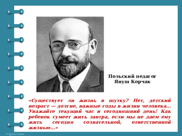 Польский педагог Януш Корчак «Существует ли жизнь в шутку? Нет, детский возраст — долгие, важные годы в жизни человека… Уважайте текущий час и сегодняшний день! Как ребенок сумеет жить завтра, если мы не даем ему жить сегодня сознательной, ответственной жизнью…» 