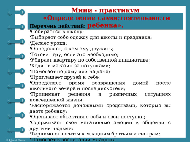 Мини - практикум  «Определение самостоятельности ребенка».   Перечень действий: Собирается в школу; Выбирает себе одежду для школы и праздника; Делает уроки; Определяет, с кем ему дружить; Готовит еду, если это необходимо; Убирает квартиру по собственной инициативе; Ходит в магазин за покупками; Помогает по дому или на даче; Приглашает друзей к себе; Определяет время возвращения домой после школьного вечера и после дискотеки; Принимает решения в различных ситуациях повседневной жизни; Распоряжается денежными средствами, которые вы даете ребенку; Оценивает объективно себя и свои поступки; Сдерживает свои негативные эмоции в общении с другими людьми; Терпимо относится к младшим братьям и сестрам; Помогает в воспитании младших 