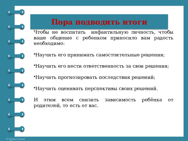 Пора подводить итоги Чтобы не воспитать инфантильную личность, ч тобы ваше общение с ребенком приносило вам радость необходимо: Научить его принимать самостоятельные решения; Научить его нести ответственность за свои решения; Научить прогнозировать последствия решений; Научить оценивать перспективы своих решений. И этим всем снизить зависимость ребёнка от родителей, то есть от вас. 