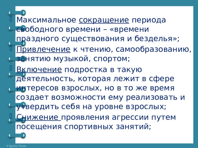 Максимальное сокращение периода свободного времени – «времени праздного существования и безделья»; Привлечение к чтению, самообразованию, занятию музыкой, спортом; Включение подростка в такую деятельность, которая лежит в сфере интересов взрослых, но в то же время создает возможности ему реализовать и утвердить себя на уровне взрослых; Снижение проявления агрессии путем посещения спортивных занятий; 