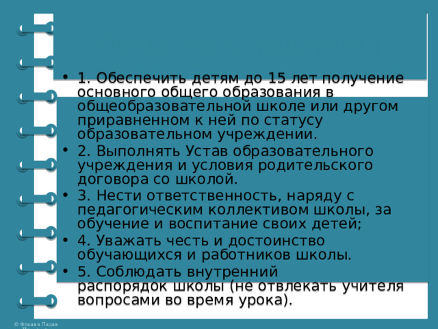 Обязанности родителей 1. Обеспечить детям до 15 лет получение основного общего образования в общеобразовательной школе или другом приравненном к ней по статусу образовательном учреждении. 2. Выполнять Устав образовательного учреждения и условия родительского договора со школой. 3. Нести ответственность, наряду с педагогическим коллективом школы, за обучение и воспитание своих детей; 4. Уважать честь и достоинство обучающихся и работников школы. 5. Соблюдать внутренний распорядок школы (не отвлекать учителя вопросами во время урока). 