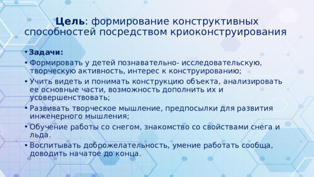 Цель : формирование конструктивных способностей посредством криоконструирования Задачи: Формировать у детей познавательно- исследовательскую, творческую активность, интерес к конструированию; Учить видеть и понимать конструкцию объекта, анализировать ее основные части, возможность дополнить их и усовершенствовать; Развивать творческое мышление, предпосылки для развития инженерного мышления; Обучение работы со снегом, знакомство со свойствами снега и льда. Воспитывать доброжелательность, умение работать сообща, доводить начатое до конца. 