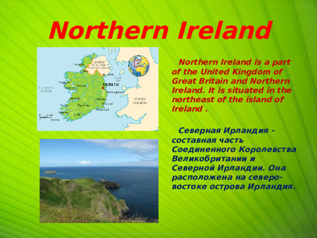  Northern Ireland  Northern Ireland is a part of the United Kingdom of Great Britain and Northern Ireland. It is situated in the northeast of the island of Ireland .   Северная Ирландия - составная часть Соединенного Королевства Великобритании и Северной Ирландии. Она расположена на северо-востоке острова Ирландия.   