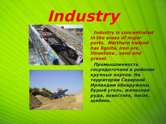 Industry  Industry is concentrated in the areas of major ports. Northern Ireland has lignite, iron ore, limestone , sand and gravel.  Промышленность сосредоточена в районах крупных портов. На территории Северной Ирландии обнаружены бурый уголь, железная руда, известняк, песок, щебень.   