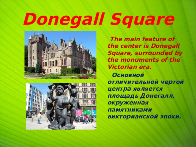 Donegall Square  The main feature of the center is Donegall Square, surrounded by the monuments of the Victorian era.  Основной отличительной чертой центра является площадь Донегалл, окруженная памятниками викторианской эпохи. 