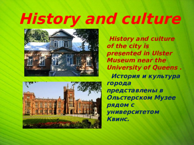  History and culture  History and culture of the city is presented in Ulster Museum near the University of Queens .  История и культура города представлены в Ольстерском Музее рядом с университетом Квинс.  