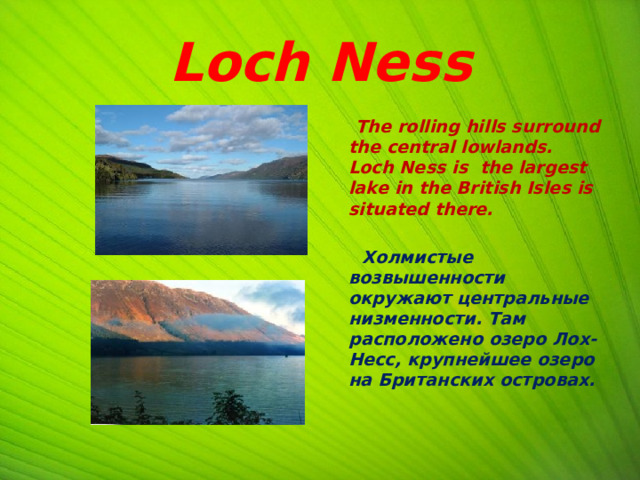 Loch Ness  The rolling hills surround the central lowlands. Loch Ness is the largest lake in the British Isles is situated there.   Холмистые возвышенности окружают центральные низменности. Там расположено озеро Лох-Несс, крупнейшее озеро на Британских островах.  