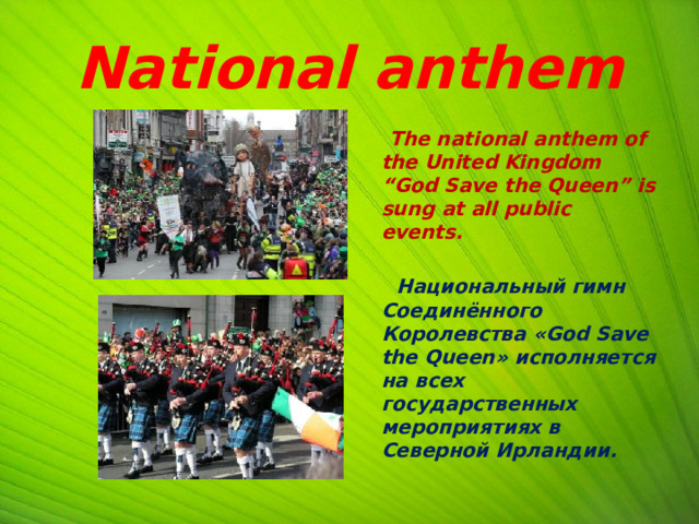 National anthem  The national anthem of the United Kingdom “God Save the Queen” is sung at all public events.   Национальный гимн Соединённого Королевства «God Save the Queen» исполняется на всех государственных мероприятиях в Северной Ирландии. 