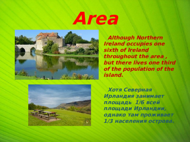 Area  Although Northern Ireland occupies one sixth of Ireland throughout the area , but there lives one third of the population of the island.   Хотя Северная Ирландия занимает площадь 1/6 всей площади Ирландии, однако там проживает 1/3 населения острова.   