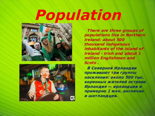 Population  There are three groups of populations live in Northern Ireland: about 500 thousand indigenous inhabitants of the island of Ireland - Irish and about 1 million Englishmen and Scots .  В Северной Ирландии проживают три группы населения: около 500 тыс. коренных жителей острова Ирландия — ирландцев и примерно 1 млн. англичан и шотландцев.    