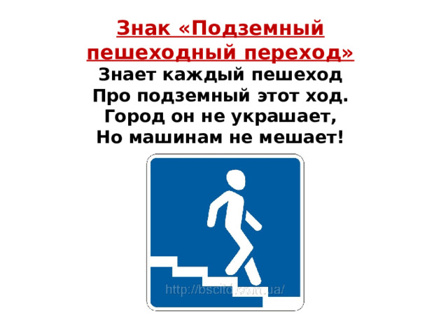 Знак «Подземный пешеходный переход» Знает каждый пешеход  Про подземный этот ход.  Город он не украшает,  Но машинам не мешает! 