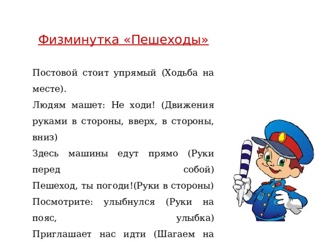 Физминутка «Пешеходы»  Постовой стоит упрямый (Ходьба на месте).  Людям машет: Не ходи! (Движения руками в стороны, вверх, в стороны, вниз)  Здесь машины едут прямо (Руки перед собой)  Пешеход, ты погоди!(Руки в стороны)  Посмотрите: улыбнулся (Руки на пояс, улыбка)  Приглашает нас идти (Шагаем на месте)  Вы, машины, не спешите (Хлопки руками)  Пешехода пропустите! (Прыжки на месте) 