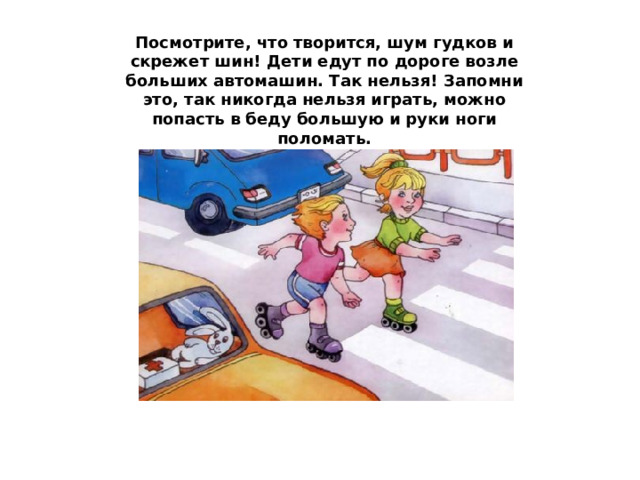 Посмотрите, что творится, шум гудков и скрежет шин! Дети едут по дороге возле больших автомашин. Так нельзя! Запомни это, так никогда нельзя играть, можно попасть в беду большую и руки ноги поломать. 