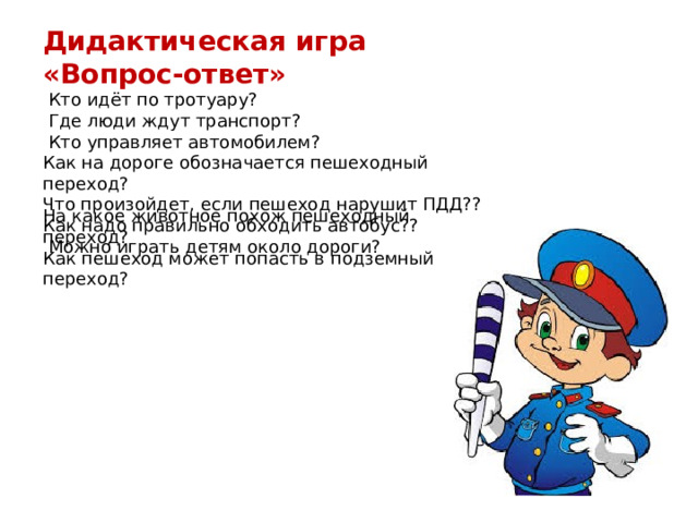 Дидактическая игра «Вопрос-ответ»  Кто идёт по тротуару?  Где люди ждут транспорт?  Кто управляет автомобилем? Как на дороге обозначается пешеходный переход? Что произойдет, если пешеход нарушит ПДД?? Как надо правильно обходить автобус??  Можно играть детям около дороги? На какое животное похож пешеходный переход?  Как пешеход может попасть в подземный переход? 
