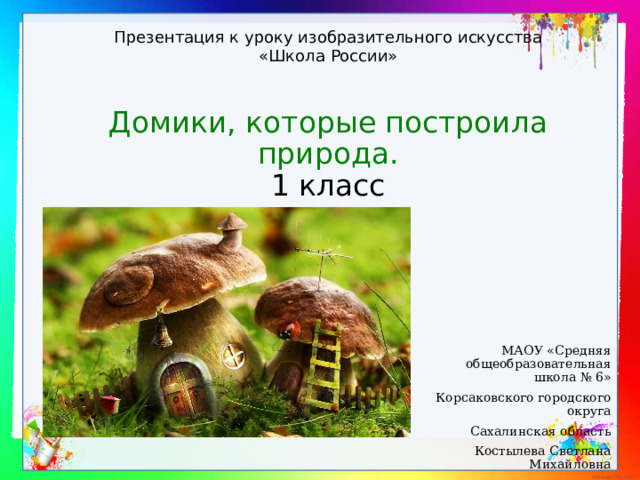 Презентация к уроку изобразительного искусства «Школа России» Домики, которые построила природа.  1 класс МАОУ «Средняя общеобразовательная школа № 6» Корсаковского городского округа Сахалинская область Костылева Светлана Михайловна 