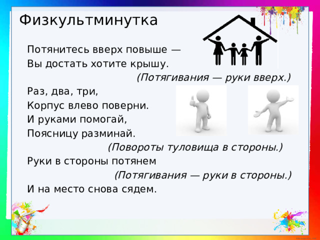 Физкультминутка Потянитесь вверх повыше — Вы достать хотите крышу.  (Потягивания — руки вверх.) Раз, два, три, Корпус влево поверни. И руками помогай, Поясницу разминай.  (Повороты туловища в стороны.) Руки в стороны потянем  (Потягивания — руки в стороны.) И на место снова сядем. 