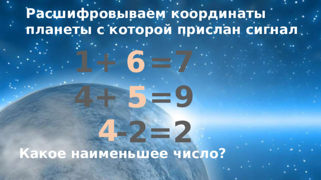 Расшифровываем координаты планеты с которой прислан сигнал . 1+ =7 6 6 4+ =9  -2=2 5 5 4 4 Какое наименьшее число? 
