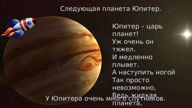 Следующая планета Юпитер. Юпитер – царь планет! Уж очень он тяжел. И медленно плывет. А наступить ногой Так просто невозможно, Ведь жидкая планета, И утонуть в ней можно! У Юпитера очень много спутников. 