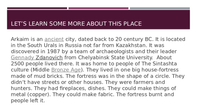 Let’s learn some more about this place Arkaim is an  ancient city, dated back to 20 century BC. It is located in the South Urals in Russia not far from Kazakhstan. It was discovered in 1987 by a team of archaeologists and their leader Gennady Zdanovich from Chelyabinsk State University. About 2500 people lived there. It was home to people of The Sintashta culture (Middle  Bronze Age ). They lived in one big house-fortress made of mud bricks. The fortress was in the shape of a circle. They didn’t have streets or other houses. They were farmers and hunters. They had fireplaces, dishes. They could make things of metal (copper). They could make fabric. The fortress burnt and people left it. 