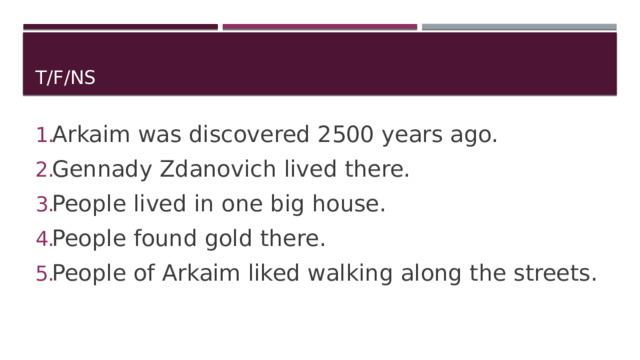 T/F/NS Arkaim was discovered 2500 years ago. Gennady Zdanovich lived there. People lived in one big house. People found gold there. People of Arkaim liked walking along the streets. 