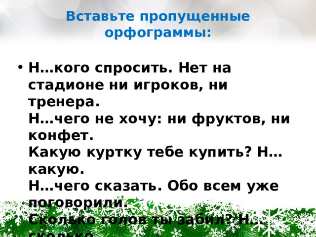 Вставьте пропущенные орфограммы: Н…кого спросить. Нет на стадионе ни игроков, ни тренера.  Н…чего не хочу: ни фруктов, ни конфет.  Какую куртку тебе купить? Н…какую.  Н…чего сказать. Обо всем уже поговорили.  Сколько голов ты забил? Н…сколько.  Чья эта шапка? Н…чья. 