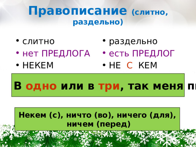 Правописание (слитно, раздельно) слитно раздельно нет ПРЕДЛОГА есть ПРЕДЛОГ НЕКЕМ НЕ С КЕМ В одно или в три , так меня пиши! Некем (с), ничто (во), ничего (для),  ничем (перед) 