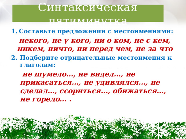 Синтаксическая пятиминутка Составьте предложения с местоимениями:  некого, не у кого, ни о ком, не с кем, никем, ничто, ни перед чем, не за что Подберите отрицательные местоимения к глаголам:  не шумело…, не видел…, не прикасаться…, не удивлялся…, не сделал…, ссориться…, обижаться…, не горело… . 