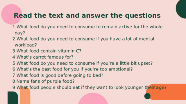 Read the text and answer the questions What food do you need to consume to remain active for the whole day? What food do you need to consume if you have a lot of mental workload? What food contain vitamin C? What’s carrot famous for? What food do you need to consume if you’re a little bit upset? What’s the best food for you if you’re too emotional? What food is good before going to bed? Name fans of purple food? What food people should eat if they want to look younger their age? 