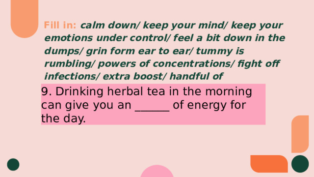 Fill in:  calm down/ keep your mind/ keep your emotions under control/ feel a bit down in the dumps/ grin form ear to ear/ tummy is rumbling/ powers of concentrations/ fight off infections/ extra boost/ handful of 9. Drinking herbal tea in the morning can give you an ______ of energy for the day. 