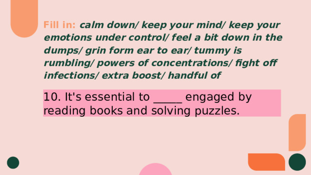 Fill in:  calm down/ keep your mind/ keep your emotions under control/ feel a bit down in the dumps/ grin form ear to ear/ tummy is rumbling/ powers of concentrations/ fight off infections/ extra boost/ handful of 10. It's essential to _____ engaged by reading books and solving puzzles. 