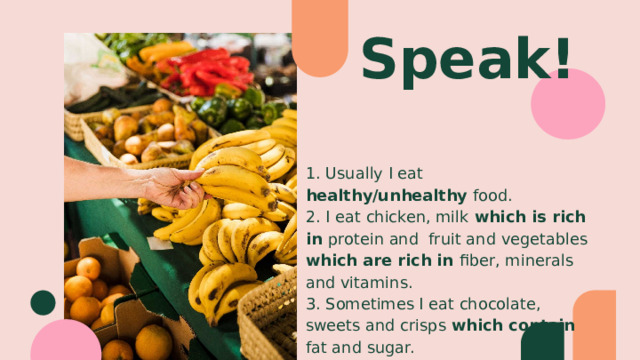Speak! 1. Usually I eat healthy/unhealthy food. 2. I eat chicken, milk which is rich in protein and fruit and vegetables which are rich in fiber, minerals and vitamins. 3. Sometimes I eat chocolate, sweets and crisps which contain fat and sugar. 