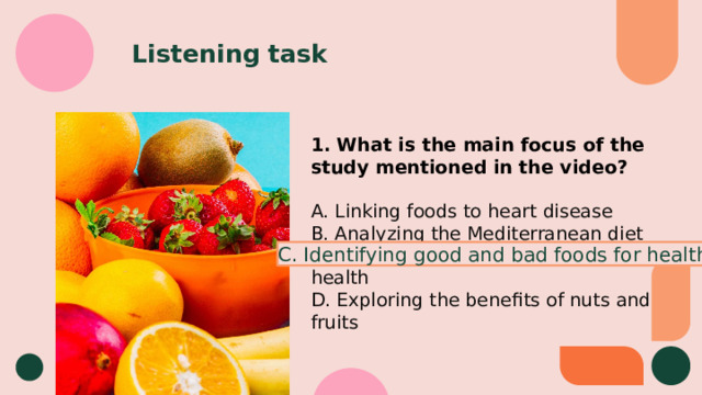 Listening task 1. What is the main focus of the study mentioned in the video? A. Linking foods to heart disease B. Analyzing the Mediterranean diet  C. Identifying good and bad foods for health D. Exploring the benefits of nuts and fruits C. Identifying good and bad foods for health 