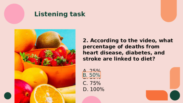 Listening task 2. According to the video, what percentage of deaths from heart disease, diabetes, and stroke are linked to diet? A. 25% B. 50% C. 75% D. 100% B. 50% 