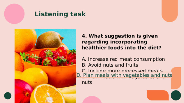 Listening task 4. What suggestion is given regarding incorporating healthier foods into the diet? A. Increase red meat consumption B. Avoid nuts and fruits C. Include more processed meats D. Plan meals with vegetables and nuts D. Plan meals with vegetables and nuts 