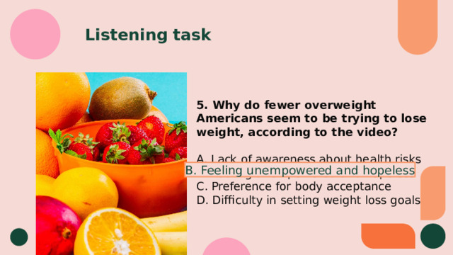 Listening task 5. Why do fewer overweight Americans seem to be trying to lose weight, according to the video? A. Lack of awareness about health risks B. Feeling unempowered and hopeless C. Preference for body acceptance D. Difficulty in setting weight loss goals B. Feeling unempowered and hopeless 