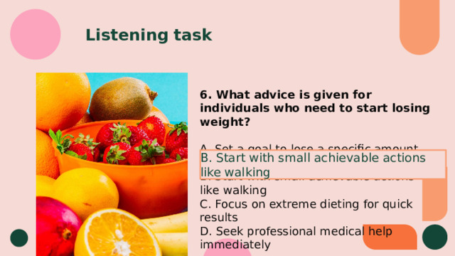 Listening task 6. What advice is given for individuals who need to start losing weight? A. Set a goal to lose a specific amount of weight B. Start with small achievable actions like walking C. Focus on extreme dieting for quick results D. Seek professional medical help immediately B. Start with small achievable actions like walking 