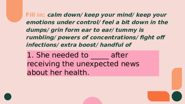 Fill in:  calm down/ keep your mind/ keep your emotions under control/ feel a bit down in the dumps/ grin form ear to ear/ tummy is rumbling/ powers of concentrations/ fight off infections/ extra boost/ handful of 1. She needed to _____ after receiving the unexpected news about her health. 