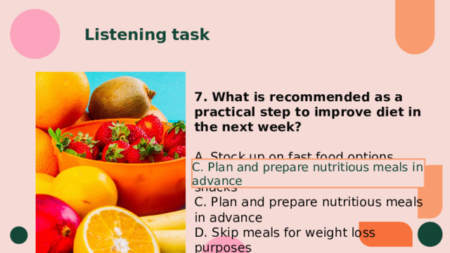 Listening task 7. What is recommended as a practical step to improve diet in the next week? A. Stock up on fast food options B. Increase consumption of sugary snacks C. Plan and prepare nutritious meals in advance D. Skip meals for weight loss purposes C. Plan and prepare nutritious meals in advance 