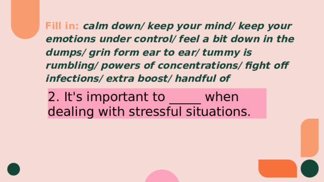 Fill in:  calm down/ keep your mind/ keep your emotions under control/ feel a bit down in the dumps/ grin form ear to ear/ tummy is rumbling/ powers of concentrations/ fight off infections/ extra boost/ handful of 2. It's important to _____ when dealing with stressful situations. 
