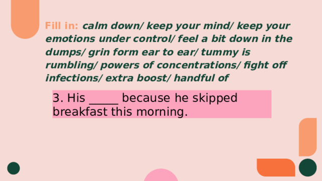 Fill in:  calm down/ keep your mind/ keep your emotions under control/ feel a bit down in the dumps/ grin form ear to ear/ tummy is rumbling/ powers of concentrations/ fight off infections/ extra boost/ handful of 3. His _____ because he skipped breakfast this morning. 