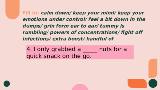 Fill in:  calm down/ keep your mind/ keep your emotions under control/ feel a bit down in the dumps/ grin form ear to ear/ tummy is rumbling/ powers of concentrations/ fight off infections/ extra boost/ handful of 4. I only grabbed a _____ nuts for a quick snack on the go. 