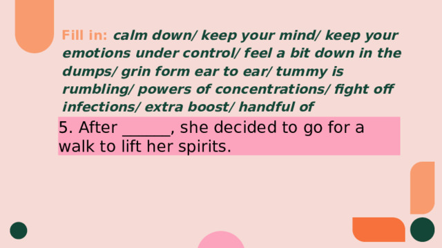 Fill in:  calm down/ keep your mind/ keep your emotions under control/ feel a bit down in the dumps/ grin form ear to ear/ tummy is rumbling/ powers of concentrations/ fight off infections/ extra boost/ handful of 5. After ______, she decided to go for a walk to lift her spirits. 