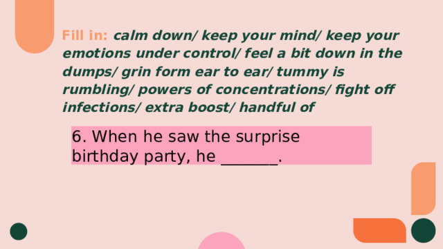 Fill in:  calm down/ keep your mind/ keep your emotions under control/ feel a bit down in the dumps/ grin form ear to ear/ tummy is rumbling/ powers of concentrations/ fight off infections/ extra boost/ handful of 6. When he saw the surprise birthday party, he _______. 