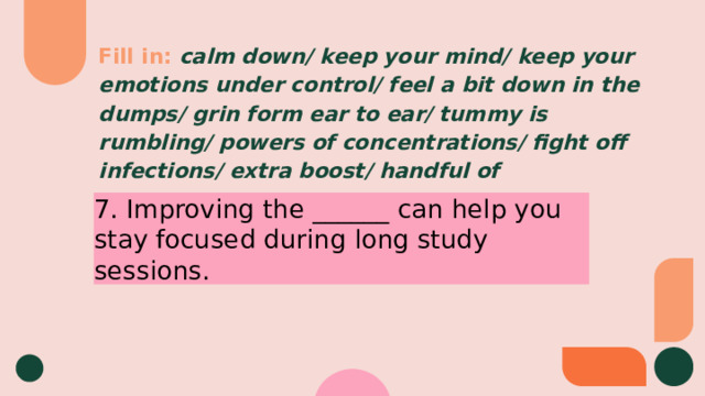Fill in:  calm down/ keep your mind/ keep your emotions under control/ feel a bit down in the dumps/ grin form ear to ear/ tummy is rumbling/ powers of concentrations/ fight off infections/ extra boost/ handful of 7. Improving the ______ can help you stay focused during long study sessions. 
