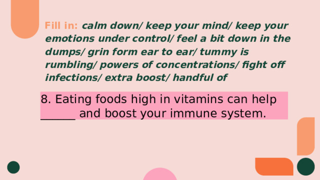 Fill in:  calm down/ keep your mind/ keep your emotions under control/ feel a bit down in the dumps/ grin form ear to ear/ tummy is rumbling/ powers of concentrations/ fight off infections/ extra boost/ handful of 8. Eating foods high in vitamins can help ______ and boost your immune system. 
