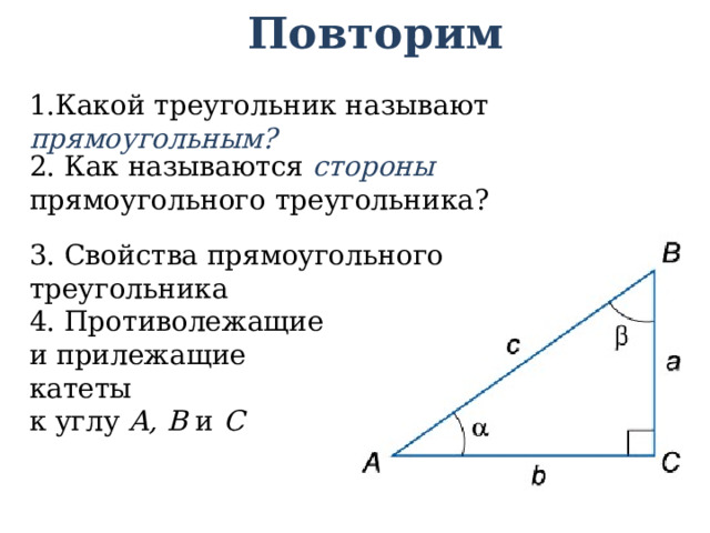 Повторим 1.Какой треугольник называют прямоугольным? 2. Как называются стороны прямоугольного треугольника? 3. Свойства прямоугольного треугольника 4. Противолежащие и прилежащие катеты к углу А, В и С 