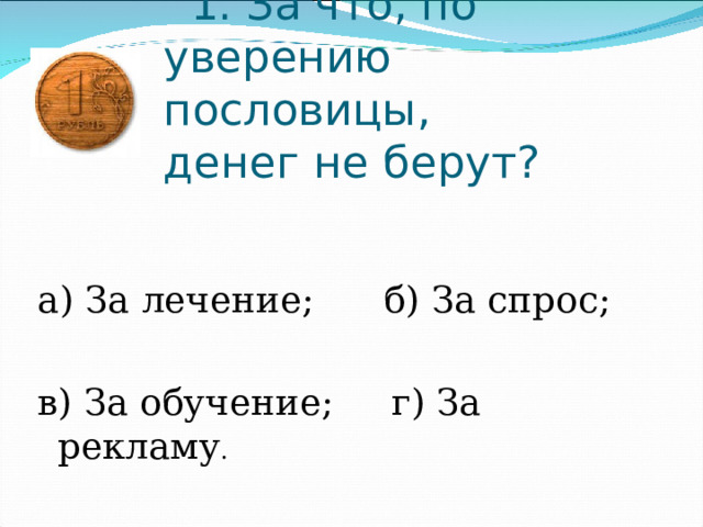     1. За что, по уверению пословицы, денег не берут? а) За лечение;      б) За спрос; в) За обучение;     г) За рекламу . 